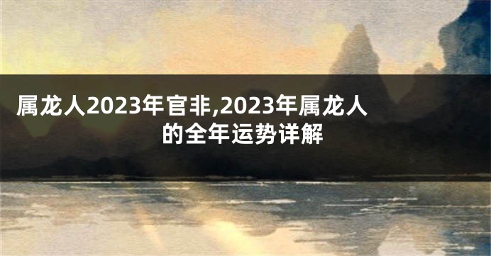 属龙人2023年官非,2023年属龙人的全年运势详解