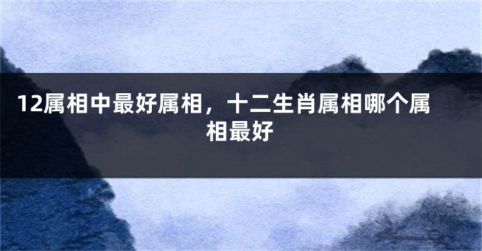 12属相中最好属相，十二生肖属相哪个属相最好