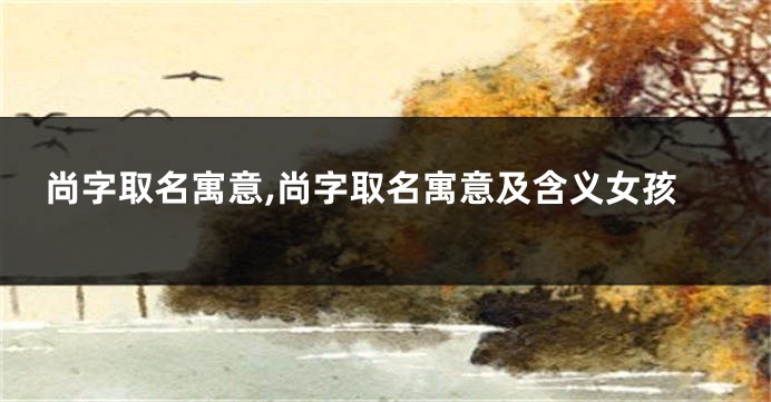 尚字取名寓意,尚字取名寓意及含义女孩