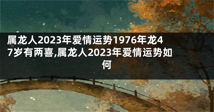 属龙人2023年爱情运势1976年龙47岁有两喜,属龙人2023年爱情运势如何