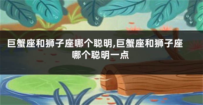巨蟹座和狮子座哪个聪明,巨蟹座和狮子座哪个聪明一点