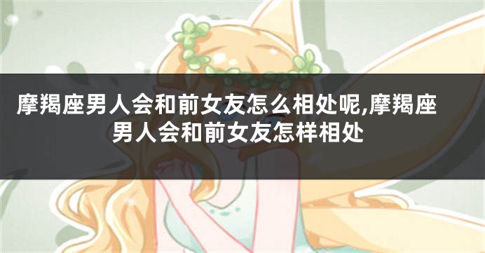 摩羯座男人会和前女友怎么相处呢,摩羯座男人会和前女友怎样相处