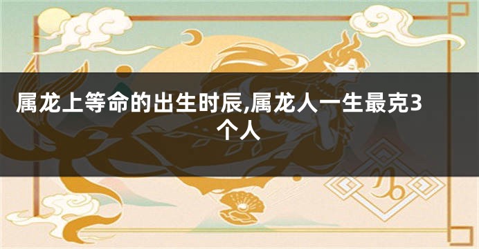 属龙上等命的出生时辰,属龙人一生最克3个人