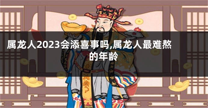 属龙人2023会添喜事吗,属龙人最难熬的年龄