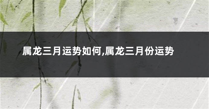 属龙三月运势如何,属龙三月份运势