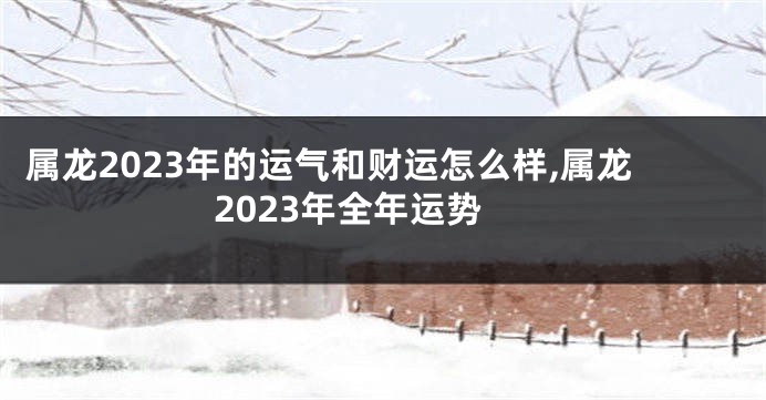 属龙2023年的运气和财运怎么样,属龙2023年全年运势