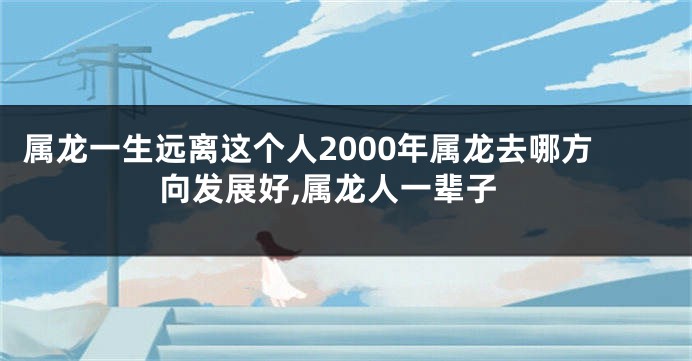 属龙一生远离这个人2000年属龙去哪方向发展好,属龙人一辈子