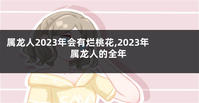 属龙人2023年会有烂桃花,2023年属龙人的全年