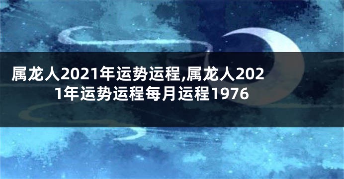 属龙人2021年运势运程,属龙人2021年运势运程每月运程1976