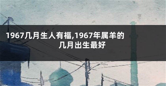 1967几月生人有福,1967年属羊的几月出生最好