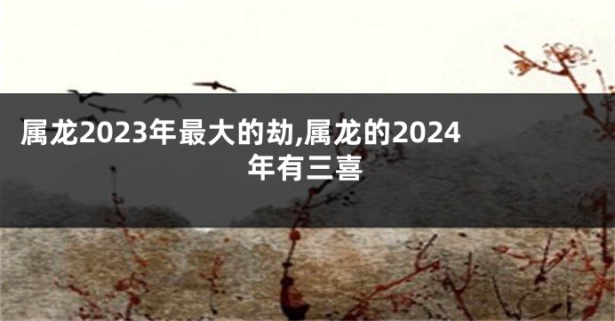 属龙2023年最大的劫,属龙的2024年有三喜