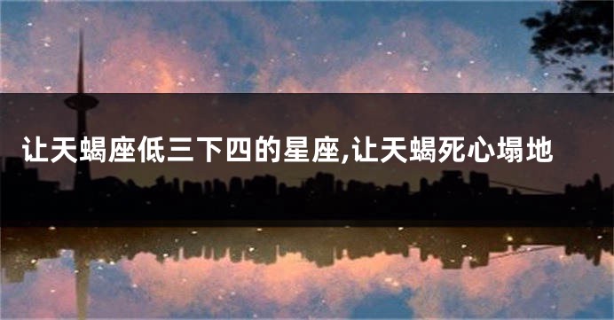 让天蝎座低三下四的星座,让天蝎死心塌地
