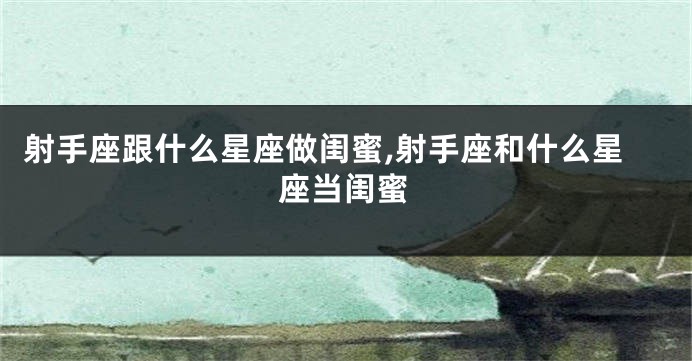射手座跟什么星座做闺蜜,射手座和什么星座当闺蜜