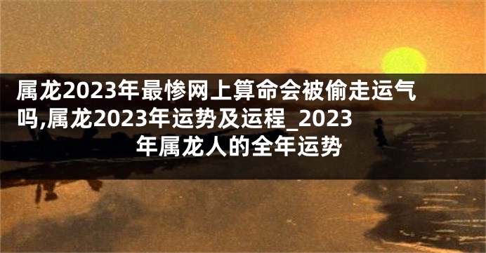 属龙2023年最惨网上算命会被偷走运气吗,属龙2023年运势及运程_2023年属龙人的全年运势