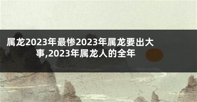 属龙2023年最惨2023年属龙要出大事,2023年属龙人的全年