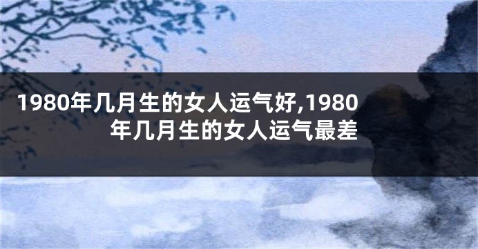 1980年几月生的女人运气好,1980年几月生的女人运气最差