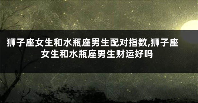 狮子座女生和水瓶座男生配对指数,狮子座女生和水瓶座男生财运好吗