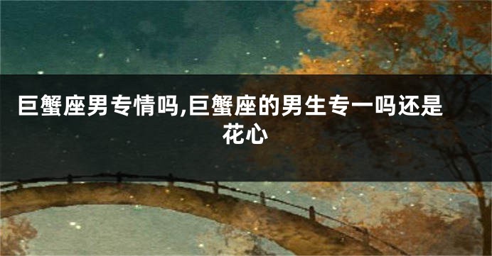 巨蟹座男专情吗,巨蟹座的男生专一吗还是花心