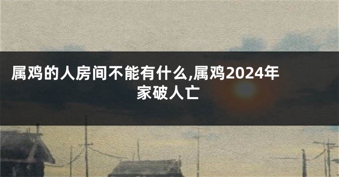 属鸡的人房间不能有什么,属鸡2024年家破人亡