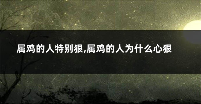 属鸡的人特别狠,属鸡的人为什么心狠