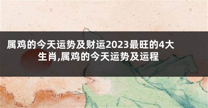 属鸡的今天运势及财运2023最旺的4大生肖,属鸡的今天运势及运程