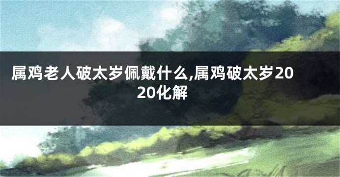 属鸡老人破太岁佩戴什么,属鸡破太岁2020化解