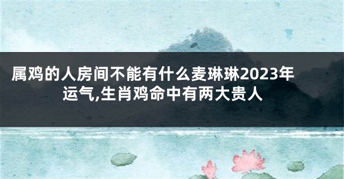 属鸡的人房间不能有什么麦琳琳2023年运气,生肖鸡命中有两大贵人