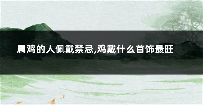 属鸡的人佩戴禁忌,鸡戴什么首饰最旺
