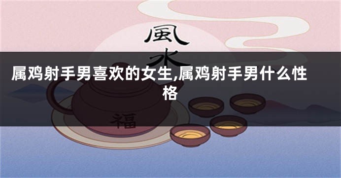 属鸡射手男喜欢的女生,属鸡射手男什么性格