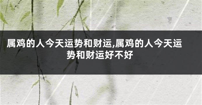 属鸡的人今天运势和财运,属鸡的人今天运势和财运好不好