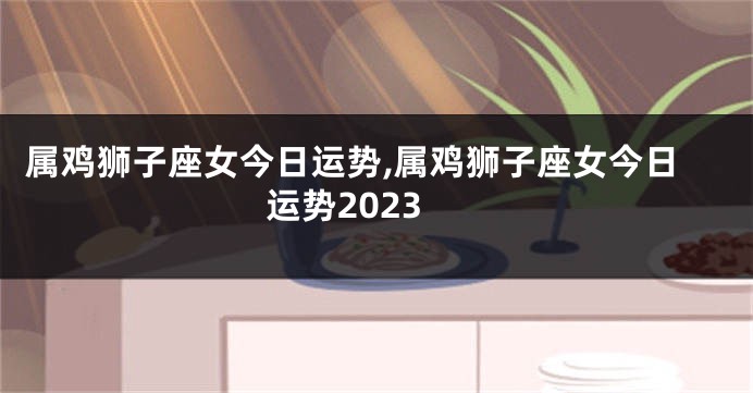 属鸡狮子座女今日运势,属鸡狮子座女今日运势2023