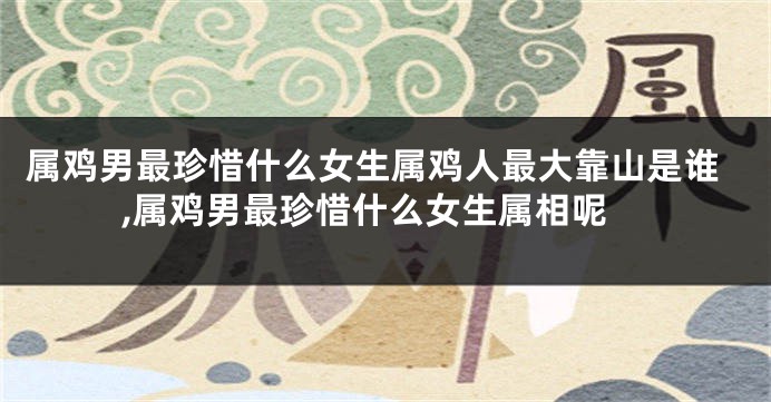 属鸡男最珍惜什么女生属鸡人最大靠山是谁,属鸡男最珍惜什么女生属相呢