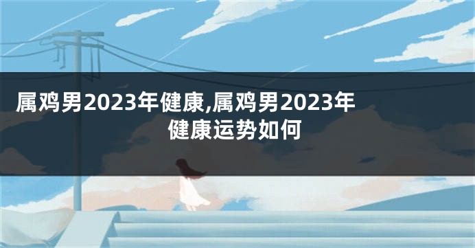 属鸡男2023年健康,属鸡男2023年健康运势如何