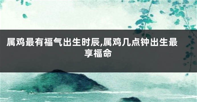 属鸡最有福气出生时辰,属鸡几点钟出生最享福命
