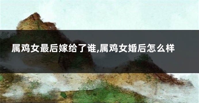 属鸡女最后嫁给了谁,属鸡女婚后怎么样