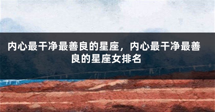内心最干净最善良的星座,内心最干净最善良的星座女排名