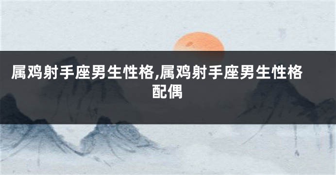 属鸡射手座男生性格,属鸡射手座男生性格配偶