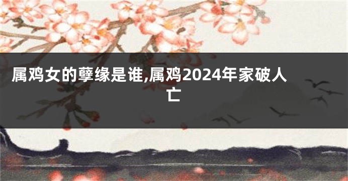 属鸡女的孽缘是谁,属鸡2024年家破人亡