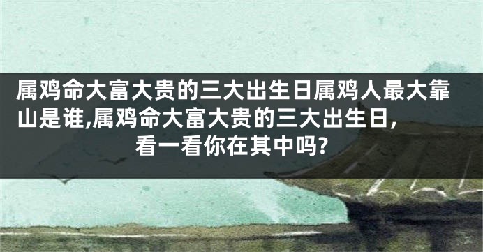 属鸡命大富大贵的三大出生日属鸡人最大靠山是谁,属鸡命大富大贵的三大出生日, 看一看你在其中吗?