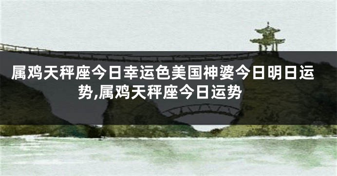 属鸡天秤座今日幸运色美国神婆今日明日运势,属鸡天秤座今日运势