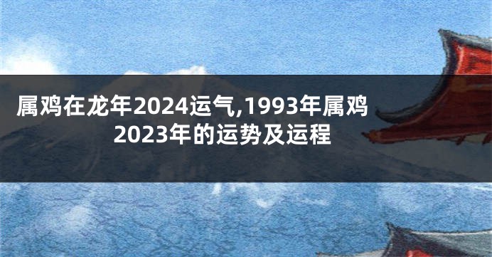 属鸡在龙年2024运气,1993年属鸡2023年的运势及运程