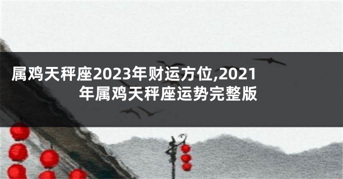 属鸡天秤座2023年财运方位,2021年属鸡天秤座运势完整版