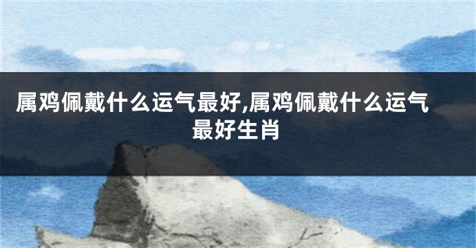 属鸡佩戴什么运气最好,属鸡佩戴什么运气最好生肖