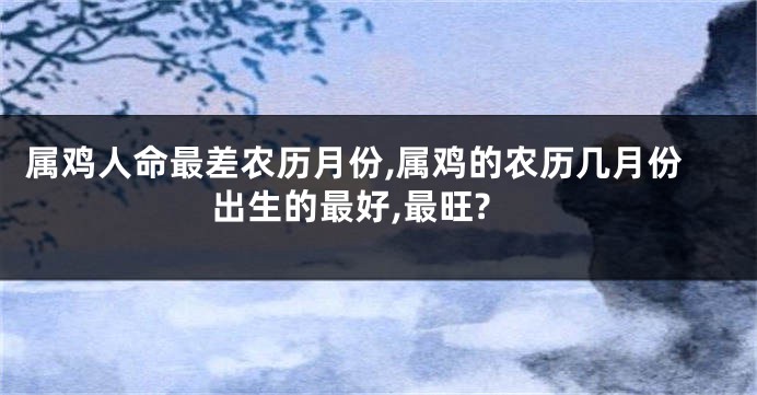 属鸡人命最差农历月份,属鸡的农历几月份出生的最好,最旺?
