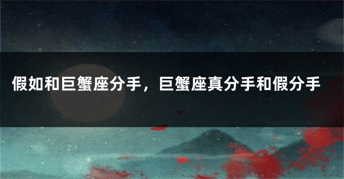 假如和巨蟹座分手，巨蟹座真分手和假分手