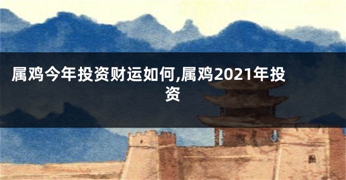 属鸡今年投资财运如何,属鸡2021年投资
