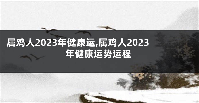 属鸡人2023年健康运,属鸡人2023年健康运势运程