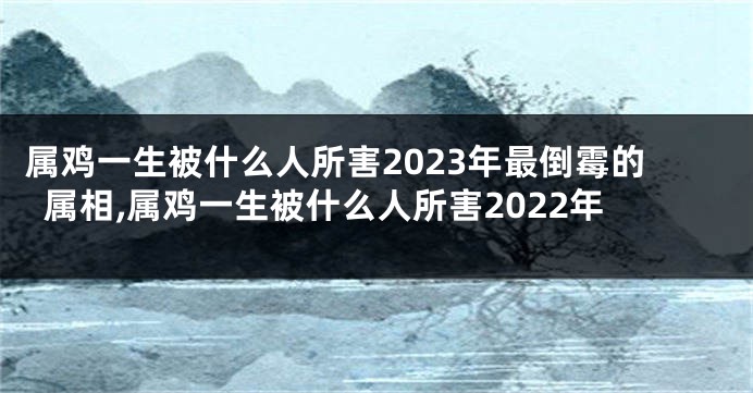 属鸡一生被什么人所害2023年最倒霉的属相,属鸡一生被什么人所害2022年