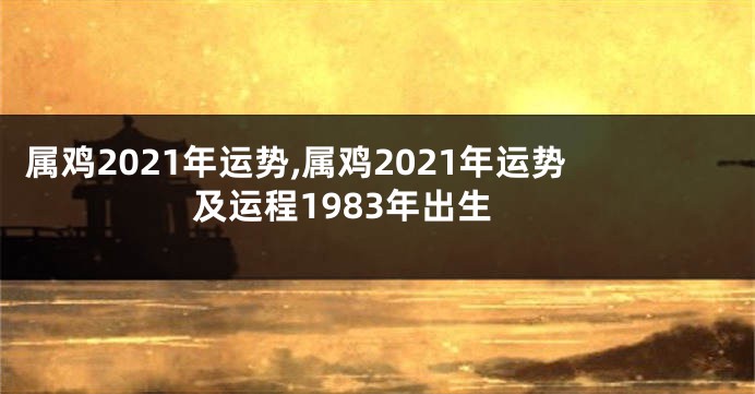 属鸡2021年运势,属鸡2021年运势及运程1983年出生