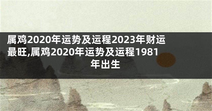 属鸡2020年运势及运程2023年财运最旺,属鸡2020年运势及运程1981年出生